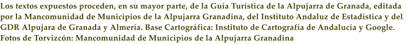 Los textos expuestos proceden, en su mayor parte, de la Gu�a Tur�stica de la Alpujarra de Granada, editada por la Mancomunidad de Municipios de la Alpujarra Granadina, del Instituto Andaluz de Estad�stica y del GDR Alpujara de Granada y Almer�a. Base Cartogr�fica: Instituto de Cartograf�a de Andaluc�a y Google. Fotos de Torvizc�n: Mancomunidad de Municipios de la Alpujarra Granadina
