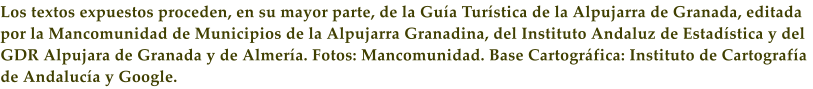 Los textos expuestos proceden, en su mayor parte, de la Gu�a Tur�stica de la Alpujarra de Granada, editada por la Mancomunidad de Municipios de la Alpujarra Granadina, del Instituto Andaluz de Estad�stica y del GDR Alpujara de Granada y de Almer�a. Fotos: Mancomunidad. Base Cartogr�fica: Instituto de Cartograf�a de Andaluc�a y Google.